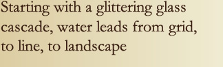 Starting with a glittering glass cascade, water leads from grid, to line, to landscape