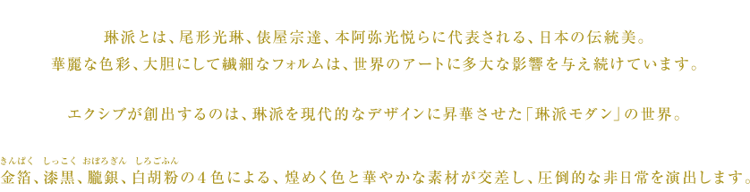 琳派とは、尾形光琳、俵屋宗達、本阿弥光悦らに代表される、日本の伝統美。華麗な色彩、大胆にして繊細なフォルムは、世界のアートに多大な影響を与え続けています。エクシブが創出するのは、琳派を現代的なデザインに昇華させた「琳派モダン」の世界。金箔（きんぱく）、漆黒（しっこく）、朧銀（おぼろぎん）、白胡粉（しろごふん）の４色による、煌めく色と華やかな素材が交差し、圧倒的な非日常を演出します。