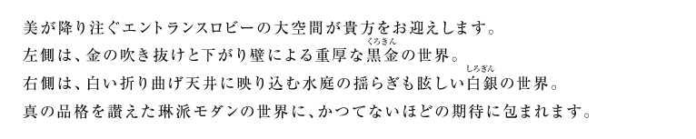 美が降り注ぐエントランスロビーの大空間が貴方をお迎えします。左側は、金の吹き抜けと下がり壁による重厚な黒金（くろきん）の世界。右側は、白い折り曲げ天井に映り込む水庭の揺らぎも眩しい白銀（しろぎん）の世界。真の品格を讃えた琳派モダンの世界に、かつてないほどの期待に包まれます。