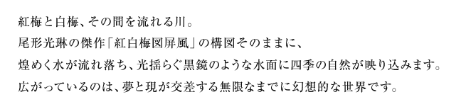 紅梅と白梅、その間を流れる川。尾形光琳の傑作「紅白梅図屏風」の構図そのままに、煌めく水が流れ落ち、光揺らぐ黒鏡のような水面に四季の自然が映り込みます。広がっているのは、夢と現が交差する無限なまでに幻想的な世界です。